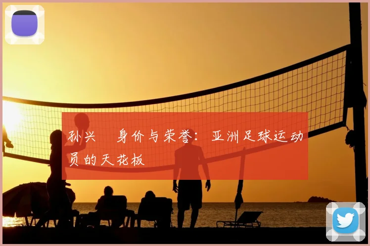 孙兴慜身价与荣誉：亚洲足球运动员的天花板