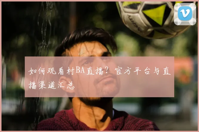 如何观看村BA直播？官方平台与直播渠道汇总