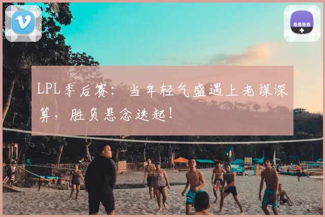LPL季后赛：当年轻气盛遇上老谋深算，胜负悬念迭起！
