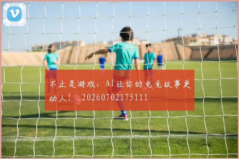 不止是游戏，AI让你的电竞故事更动人！_20260702175111