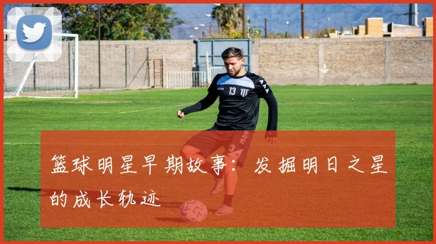 篮球明星早期故事：发掘明日之星的成长轨迹